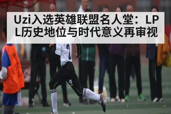 Uzi入选英雄联盟名人堂：LPL历史地位与时代意义再审视