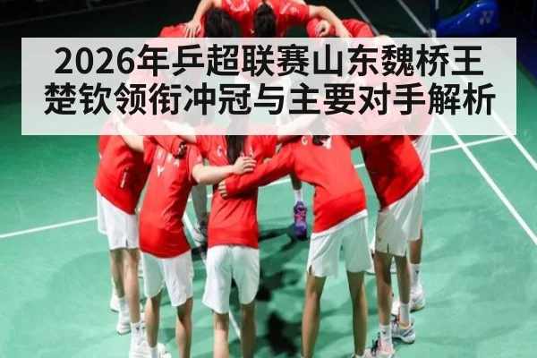 2026年乒超联赛山东魏桥王楚钦领衔冲冠与主要对手解析