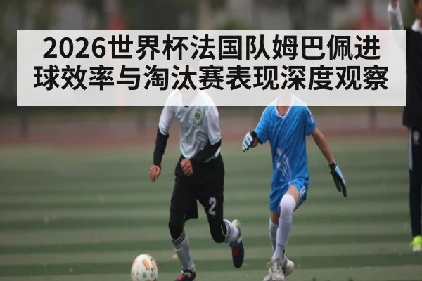 2026世界杯法国队姆巴佩进球效率与淘汰赛表现深度观察